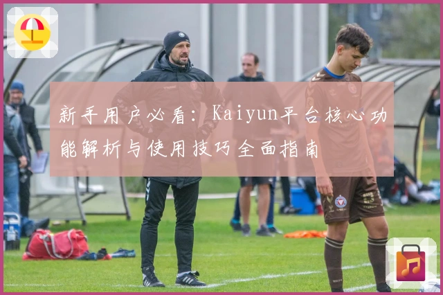新手用户必看：Kaiyun平台核心功能解析与使用技巧全面指南