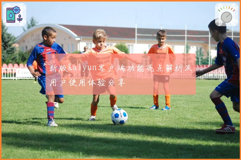 新版Kaiyun客户端功能亮点解析及用户使用体验分享