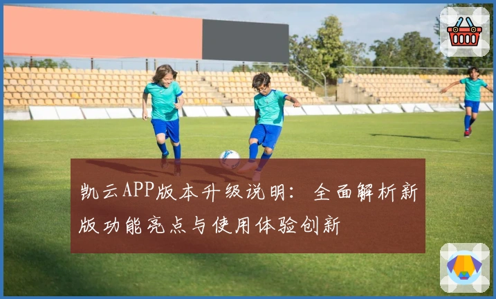 凯云APP版本升级说明：全面解析新版功能亮点与使用体验创新